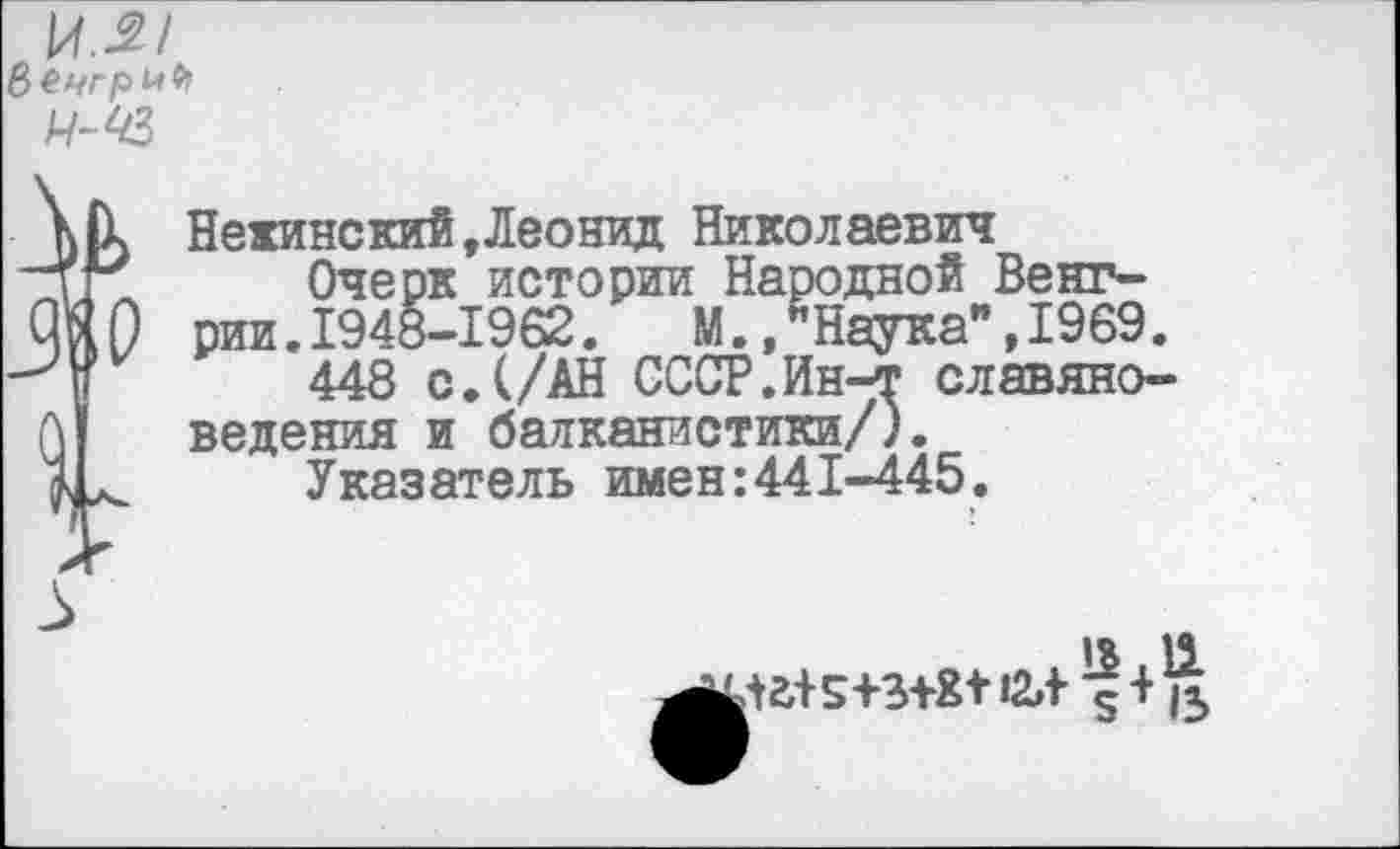 ﻿И-2/
Н-43
I
Нежинский,Леонид Николаевич
Очерк истории Народной Венгрии .1948-1962.	М.,*Наука",1969.
448 с.(/АН СССР.Ин-т славяноведения и балканистики/).
Указатель имен:441-445.
